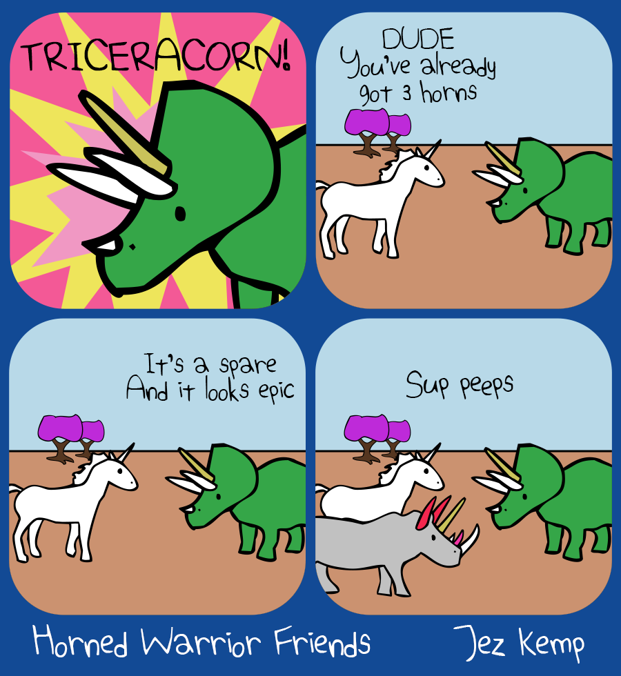 Panel 1 of 4: Against a colourful explosive background, Triceratops is wearing a golden unicorn horn, under the word: "TRICERACORN"
Panel 2 of 4: In a normal outside scene, Triceratops is hanging out with Unicorn. Unicorn says "DUDE, you've already got 3 horns"
Panel 3 of 4: Triceratops says "It's a spare. And it looks epic"
Panel 4 of 4: Rhino arrives wearing a whole collection of decorative horns all over their head, saying: "Sup peeps"